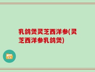 乳鸽煲灵芝西洋参(灵芝西洋参乳鸽煲)