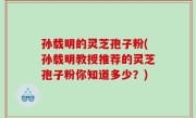 孙载明的灵芝孢子粉(孙载明教授推荐的灵芝孢子粉你知道多少？)