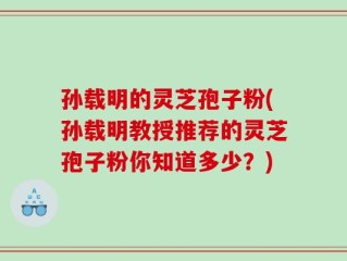 孙载明的灵芝孢子粉(孙载明教授推荐的灵芝孢子粉你知道多少？)