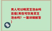 男人可以喝灵芝泡水吗百度(男性可饮用灵芝泡水吗？一篇详细解答)