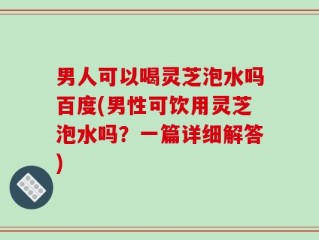 男人可以喝灵芝泡水吗百度(男性可饮用灵芝泡水吗？一篇详细解答)