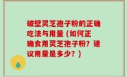 破壁灵芝孢子粉的正确吃法与用量 (如何正确食用灵芝孢子粉？建议用量是多少？)