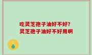 吃灵芝孢子油好不好？灵芝孢子油好不好用啊