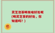 灵芝泡茶喝有啥好处呢(喝灵芝茶的好处，你知道吗？)