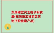 东晟破壁灵芝狍子粉胶囊(东晟推出独家灵芝狍子粉胶囊产品)