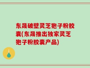 东晟破壁灵芝狍子粉胶囊(东晟推出独家灵芝狍子粉胶囊产品)