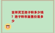 吉祥灵芝孢子粉多少钱？孢子粉市面售价是多少