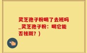 灵芝孢子粉喝了去班吗_灵芝孢子粉：喝它能否祛斑？)