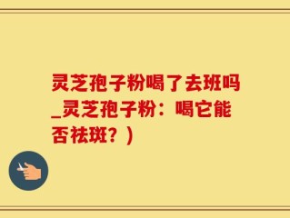 灵芝孢子粉喝了去班吗_灵芝孢子粉：喝它能否祛斑？)