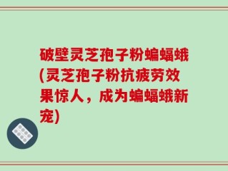 破壁灵芝孢子粉蝙蝠蛾(灵芝孢子粉抗疲劳效果惊人，成为蝙蝠蛾新宠)