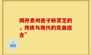 揭开贵州孢子粉灵芝的，传统与现代的完美结合”