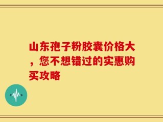 山东孢子粉胶囊价格大，您不想错过的实惠购买攻略