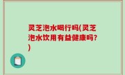 灵芝泡水喝行吗(灵芝泡水饮用有益健康吗？)