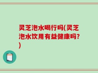 灵芝泡水喝行吗(灵芝泡水饮用有益健康吗？)