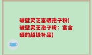 破壁灵芝富硒孢子粉(破壁灵芝孢子粉：富含硒的超级补品)