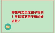 哪里有卖灵芝孢子粉的？寻找灵芝孢子粉的好去处？