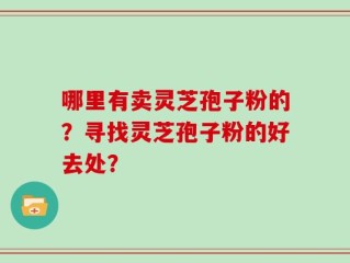 哪里有卖灵芝孢子粉的？寻找灵芝孢子粉的好去处？