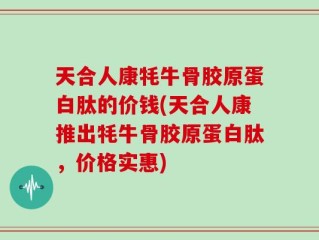 天合人康牦牛骨胶原蛋白肽的价钱(天合人康推出牦牛骨胶原蛋白肽，价格实惠)