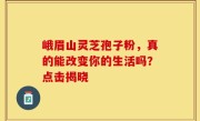 峨眉山灵芝孢子粉,真的能改变你的生活吗?点击揭晓
