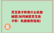 灵芝孢子粉用什么机器破壁(如何破壁灵芝孢子粉：机器推荐指南)