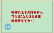 哪种灵芝下火好呢女人可以吃(女人适合食用哪种灵芝下火？)