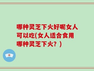 哪种灵芝下火好呢女人可以吃(女人适合食用哪种灵芝下火？)