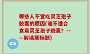 哪些人不宜吃灵芝孢子胶囊的原因(谁不适合食用灵芝孢子胶囊？——解读原标题)