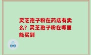 灵芝孢子粉在药店有卖么？灵芝孢子粉在哪里能买到