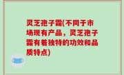 灵芝孢子霜(不同于市场现有产品，灵芝孢子霜有着独特的功效和品质特点)