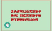 舌头疼可以吃灵芝孢子粉吗？到底灵芝孢子粉苦不苦苦的可以吃吗