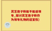 灵芝孢子粉能不能送领导_探讨灵芝孢子粉作为领导礼物的适宜性)