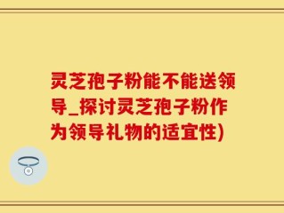 灵芝孢子粉能不能送领导_探讨灵芝孢子粉作为领导礼物的适宜性)