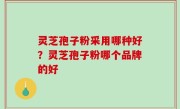 灵芝孢子粉采用哪种好？灵芝孢子粉哪个品牌的好