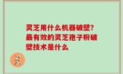 灵芝用什么机器破壁？最有效的灵芝孢子粉破壁技术是什么