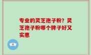 专业的灵芝孢子粉？灵芝孢子粉哪个牌子好又实惠