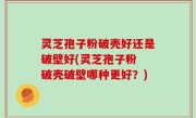 灵芝孢子粉破壳好还是破壁好(灵芝孢子粉 破壳破壁哪种更好？)