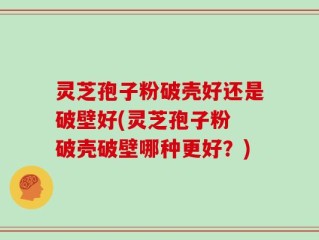 灵芝孢子粉破壳好还是破壁好(灵芝孢子粉 破壳破壁哪种更好？)