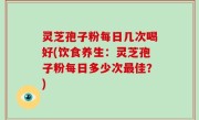 灵芝孢子粉每日几次喝好(饮食养生：灵芝孢子粉每日多少次最佳？)