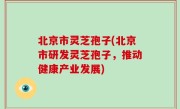 北京市灵芝孢子(北京市研发灵芝孢子，推动健康产业发展)