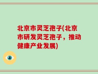 北京市灵芝孢子(北京市研发灵芝孢子，推动健康产业发展)