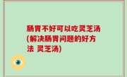 肠胃不好可以吃灵芝汤(解决肠胃问题的好方法 灵芝汤)