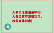 人参灵芝能泡茶喝吗(人参灵芝可泡茶饮用，改善身体健康)
