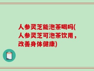 人参灵芝能泡茶喝吗(人参灵芝可泡茶饮用，改善身体健康)