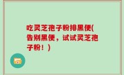 吃灵芝孢子粉排黑便(告别黑便,试试灵芝孢子粉!)
