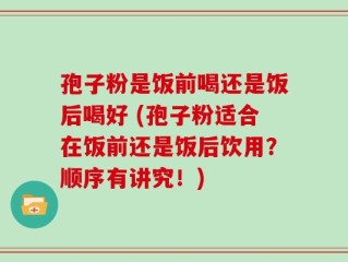 孢子粉是饭前喝还是饭后喝好 (孢子粉适合在饭前还是饭后饮用？顺序有讲究！)