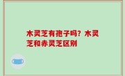 木灵芝有孢子吗？木灵芝和赤灵芝区别