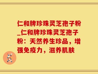 仁和牌珍珠灵芝孢子粉_仁和牌珍珠灵芝孢子粉：天然养生珍品，增强免疫力，滋养肌肤