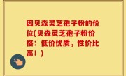 因贝森灵芝孢子粉的价位(贝森灵芝孢子粉价格：低价优质，性价比高！)