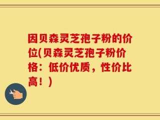 因贝森灵芝孢子粉的价位(贝森灵芝孢子粉价格：低价优质，性价比高！)