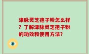 津脉灵芝孢子粉怎么样？了解津脉灵芝孢子粉的功效和使用方法？